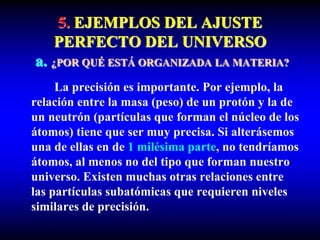 5. EJEMPLOS DEL AJUSTE
PERFECTO DEL UNIVERSO
a. ¿POR QUÉ ESTÁ ORGANIZADA LA MATERIA?
La precisión es importante. Por ejemplo, la
relación entre la masa (peso) de un protón y la de
un neutrón (partículas que forman el núcleo de los
átomos) tiene que ser muy precisa. Si alterásemos
una de ellas en de 1 milésima parte, no tendríamos
átomos, al menos no del tipo que forman nuestro
universo. Existen muchas otras relaciones entre
las partículas subatómicas que requieren niveles
similares de precisión.
 