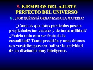 5. EJEMPLOS DEL AJUSTE
PERFECTO DEL UNIVERSO
a. ¿POR QUÉ ESTÁ ORGANIZADA LA MATERIA?
¿Cómo es que estas partículas poseen
propiedades tan exactas y de tanta utilidad?
¿Podría todo esto ser fruto de la
casualidad? Tanta precisión y unos átomos
tan versátiles parecen indicar la actividad
de un diseñador muy inteligente.
 