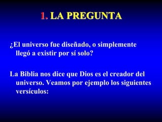 1. LA PREGUNTA
¿El universo fue diseñado, o simplemente
llegó a existir por sí solo?
La Biblia nos dice que Dios es el creador del
universo. Veamos por ejemplo los siguientes
versículos:
 