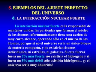 5. EJEMPLOS DEL AJUSTE PERFECTO
DEL UNIVERSO
d. LA INTERACCIÓN NUCLEAR FUERTE
La interacción nuclear fuerte es la responsable de
mantener unidas las partículas que forman el núcleo
de los átomos; afortunadamente tiene una acción de
muy corto alcance, operando sólo en el núcleo de los
átomos, porque si no el universo sería un único bloque
de materia compacta, y no existirían átomos
individuales, ni estrellas, ni galaxias. Si esta fuerza
fuera un 2% más fuerte, no existiría el hidrógeno y si
fuera un 5% más débil sólo existiría hidrógeno... ¡y el
universo sería muy aburrido!
 