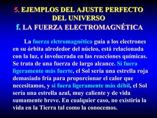 5. EJEMPLOS DEL AJUSTE PERFECTO
DEL UNIVERSO
f. LA FUERZA ELECTROMAGNÉTICA
La fuerza elctromagnética guía a los electrones
en su órbita alrededor del núcleo, está relacionada
con la luz, e involucrada en las reacciones químicas.
Se trata de una fuerza de largo alcance. Si fuera
ligeramente más fuerte, el Sol sería una estrella roja
demasiado fría para proporcionar el calor que
necesitamos, y si fuera ligeramente más débil, el Sol
sería una estrella azul, muy caliente y de vida
sumamente breve. En cualquier caso, no existiría la
vida en la Tierra tal como la conocemos.
 