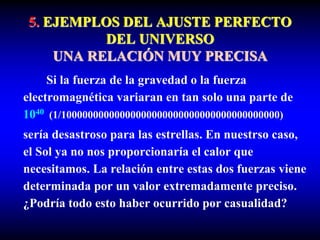 5. EJEMPLOS DEL AJUSTE PERFECTO
DEL UNIVERSO
UNA RELACIÓN MUY PRECISA
Si la fuerza de la gravedad o la fuerza
electromagnética variaran en tan solo una parte de
1040 (1/10000000000000000000000000000000000000000)
sería desastroso para las estrellas. En nuestrso caso,
el Sol ya no nos proporcionaría el calor que
necesitamos. La relación entre estas dos fuerzas viene
determinada por un valor extremadamente preciso.
¿Podría todo esto haber ocurrido por casualidad?
 