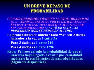 UN BREVE REPASO DE
PROBABILIDAD
CUANDO QUEREMOS CONOCER LA PROBABILIDAD DE
QUE VARIOS SUCESOS OCURRAN (SIMULTÁNEA O
SUCESIVAMENTE) TENEMOS QUE MULTIPLICAR
SUS PROBABILIDADES; AL HACER ESTO, LAS
PROBABILIDADES SE REDUCEN MUCHO:
La probabilidad de obtener todo “5s” con 2 dados
lanzados a la vez es 1 entre 36
Para 3 dados es 1 entre 216
Para 4 dados es 1 enre 1296
Roger Penrose calculó la probabilidad de que el
universo haya llegado a existir por casualidad
mediante la combinación de improbabilidades
(Siguiente diapositiva).
 
