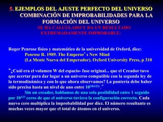 5. EJEMPLOS DEL AJUSTE PERFECTO DEL UNIVERSO
COMBINACIÓN DE IMPROBABILIDADES PARA LA
FORMACIÓN DEL UNIVERSO
SE HA CALCULADO Y DA UN RESULTADO
EXTREMADAMENTE IMPROBABLE:
Roger Penrose físico y matemático de la universidad de Oxford, dice:
Penrose R. 1989. The Emperor’s New Mind
(La Mente Nueva del Emperador). Oxford University Press, p 310
“¿Cuál era el volumen W del espacio- fase original... que el Creador tuvo
que acertar para dar lugar a un universo compatible con la segunda ley de
la termodinámica y con lo que ahora observamos? La puntería debe haber
sido precisa hasta un nivel de uno entre 1010(123) .”
Sin un creador, hablamos de una sola posibilidad entre 1 seguido
por 10123 ceros de que el universo tuviera la configuración correcta. Cada
nuevo cero multiplica la improbabilidad por diez. El número resultante es
muchas veces mayor que el total de átomos en el universo.
 