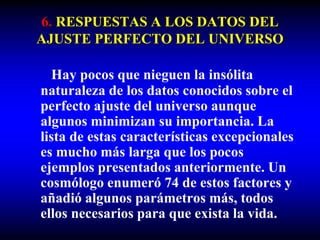 6. RESPUESTAS A LOS DATOS DEL
AJUSTE PERFECTO DEL UNIVERSO
Hay pocos que nieguen la insólita
naturaleza de los datos conocidos sobre el
perfecto ajuste del universo aunque
algunos minimizan su importancia. La
lista de estas características excepcionales
es mucho más larga que los pocos
ejemplos presentados anteriormente. Un
cosmólogo enumeró 74 de estos factores y
añadió algunos parámetros más, todos
ellos necesarios para que exista la vida.
 