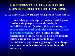 6. RESPUESTAS A LOS DATOS DEL
AJUSTE PERFECTO DEL UNIVERSO
b. LA EXPLICACIÓN DE LOS MÚLTIPLES UNIVERSOS
Sin embargo, este tipo de lógica resulta poco
convincente porque carece de cualquier
posibilidad de verificación. Si lo pensamos, se
podría explicar casi cualquier cosa con este tipo
de argumentación, y por lo tanto resulta
esencialmente inútil. No refleja un pensamiento
crítico cuidadoso. No importa lo que
encontremos, podemos sugerir que eso es lo que
sucedió en uno de entre miles de millones de
universos.
 