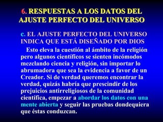 6. RESPUESTAS A LOS DATOS DEL
AJUSTE PERFECTO DEL UNIVERSO
c. EL AJUSTE PERFECTO DEL UNIVERSO
INDICA QUE ESTÁ DISEÑADO POR DIOS
Esto eleva la cuestión al ámbito de la religión
pero algunos científicos se sienten incómodos
mezclando ciencia y religión, sin importar lo
abrumadora que sea la evidencia a favor de un
Creador. Si de verdad queremos encontrar la
verdad, quizás habría que prescindir de los
prejuicios antirreligiosos de la comunidad
científica, empezar a abordar los datos con una
mente abierta y seguir las pruebas dondequiera
que éstas conduzcan.
 