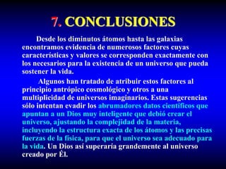 7. CONCLUSIONES
Desde los diminutos átomos hasta las galaxias
encontramos evidencia de numerosos factores cuyas
características y valores se corresponden exactamente con
los necesarios para la existencia de un universo que pueda
sostener la vida.
Algunos han tratado de atribuir estos factores al
principio antrópico cosmológico y otros a una
multiplicidad de universos imaginarios. Estas sugerencias
sólo intentan evadir los abrumadores datos científicos que
apuntan a un Dios muy inteligente que debió crear el
universo, ajustando la complejidad de la materia,
incluyendo la estructura exacta de los átomos y las precisas
fuerzas de la física, para que el universo sea adecuado para
la vida. Un Dios así superaría grandemente al universo
creado por Él.
 