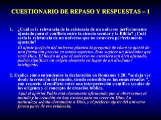 CUESTIONARIO DE REPASO Y RESPUESTAS – 1
1. ¿Cuál es la relevancia de la existencia de un universo perfectamente
ajustado para el conflicto entre la ciencia secular y la Biblia? ¿Cuál
sería la relevancia de un universo que no estuviera perfectamente
ajustado?
El ajuste perfecto del universo plantea la pregunta de cómo se ajustó de
una forma tan precisa en tantos aspectos. Esto sugiere un diseñador que
sería Dios. El hecho de que el universo no estuviera tan bien ajustado,
podría significar un origen aleatorio en lugar de un diseñador
inteligente.
2. Explica cómo entendemos la declaración en Romanos 1:20: "se deja ver
desde la creación del mundo, siendo entendido en las cosas creadas ",
con respecto al conflicto entre una interpretación científica secular de
los orígenes y el concepto de creación bíblica.
Aquí el apóstol Pablo está claramente afirmando que si observamos el
mundo y la creación no hay excusa para no creer en Dios. La
naturaleza señala claramente a Dios, y el perfecto ajuste del universo
forma parte de esa evidencia.
 
