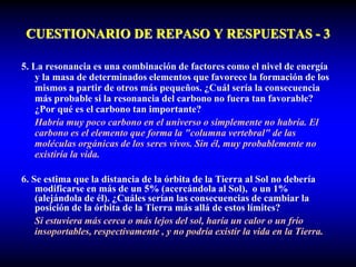 CUESTIONARIO DE REPASO Y RESPUESTAS - 3
5. La resonancia es una combinación de factores como el nivel de energía
y la masa de determinados elementos que favorece la formación de los
mismos a partir de otros más pequeños. ¿Cuál sería la consecuencia
más probable si la resonancia del carbono no fuera tan favorable?
¿Por qué es el carbono tan importante?
Habría muy poco carbono en el universo o simplemente no habría. El
carbono es el elemento que forma la "columna vertebral" de las
moléculas orgánicas de los seres vivos. Sin él, muy probablemente no
existiría la vida.
6. Se estima que la distancia de la órbita de la Tierra al Sol no debería
modificarse en más de un 5% (acercándola al Sol), o un 1%
(alejándola de él). ¿Cuáles serían las consecuencias de cambiar la
posición de la órbita de la Tierra más allá de estos límites?
Si estuviera más cerca o más lejos del sol, haría un calor o un frío
insoportables, respectivamente , y no podría existir la vida en la Tierra.
 