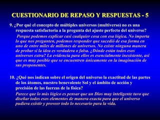 CUESTIONARIO DE REPASO Y RESPUESTAS - 5
9. ¿Por qué el concepto de múltiples universos (multiverso) no es una
respuesta satisfactoria a la pregunta del ajuste perfecto del universo?
Porque podemos explicar casi cualquier cosa con esa lógica. No importa
lo que nos pregunten, podemos responder que sucedió de esa forma en
uno de entre miles de millones de universos. No existe ninguna manera
de probar si la idea es verdadera o falsa. ¿Dónde están todos esos
universos extra? La evidencia para ellos es esencialmente inexistente, así
que es muy posible que se encuentren únicamente en la imaginación de
sus proponentes.
10. ¿Qué nos indican sobre el origen del universo la exactitud de las partes
de los átomos, nuestro benevolente Sol y el ámbito de acción y
precisión de las fuerzas de la física?
Parece que lo más lógico es pensar que un Dios muy inteligente tuvo que
diseñar todos esos elementos de manera exacta para que el universo
pudiera existir y proveer todo lo necesario para la vida.
 