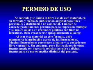 PERMISO DE USO
Se concede y se anima al libre uso de este material, en
su formato y medio de publicación original para fines
personales y distribución no comercial. También se
concede gratuitamente permiso para la impresión múltiple
y su uso en aulas o en reuniones públicas con fines no
lucrativos. Debe reconocerse apropiadamente al autor.
Al usar este material en este formato, debe
mantenerse la atribución exacta de las ilustraciones.
Muchas ilustraciones pertenecen al autor y se concede uso
libre y gratuito. Sin embargo, para ilustraciones de otras
fuentes puede ser necesario solicitar permiso a dichas
fuentes para su uso en medios distintos del presente.
 