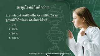 3. จากข้อๆ2 ถ้าพ่อมียีนเป็นๆAA แม่มียีนเป็นๆaa
ลูกจะมีจีโนไทป์ แบบๆAA กี่เปอร์เซ็นต์
ก. 0 %
ข. 25 %
ค. 50 %
ง. 100 %
ตะลุยโจทย์กันดีกว่า!!
Copyright © 2015 by Miss Wanwisa Panphanoun
 