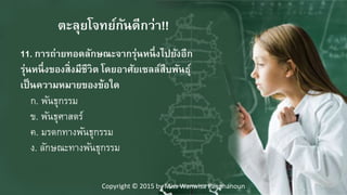 11. การถ่ายทอดลักษณะจากรุ่นหนึ่งไปยังอีก
รุ่นหนึ่งของสิ่งมีชีวิตๆโดยอาศาัยเซลล์สืบพันธุ์
เป็นความหมายของข้อใด
ก. พันธุกรรม
ข. พันธุศาสตร์
ค. มรดกทางพันธุกรรม
ง. ลักษณะทางพันธุกรรม
ตะลุยโจทย์กันดีกว่า!!
Copyright © 2015 by Miss Wanwisa Panphanoun
 