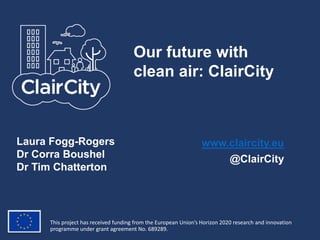 This project has received funding from the European Union’s Horizon 2020 research and innovation
programme under grant agreement No. 689289.
www.claircity.eu
@ClairCity
Our future with
clean air: ClairCity
Laura Fogg-Rogers
Dr Corra Boushel
Dr Tim Chatterton
 