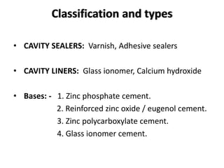 Classification and types
• CAVITY SEALERS: Varnish, Adhesive sealers
• CAVITY LINERS: Glass ionomer, Calcium hydroxide
• Bases: - 1. Zinc phosphate cement.
2. Reinforced zinc oxide / eugenol cement.
3. Zinc polycarboxylate cement.
4. Glass ionomer cement.
 