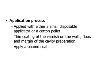 • Application process
– Applied with either a small disposable
applicator or a cotton pellet.
– Thin coating of the varnish on the walls, floor,
and margin of the cavity preparation.
– Apply a second coat.
 