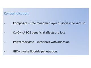 Contraindication:
- Composite – free monomer layer dissolves the varnish
- Ca(OH)2/ ZOE beneficial affects are lost
- Polycarboxylate – interferes with adhesion
- GIC – blocks fluoride penetration.
 