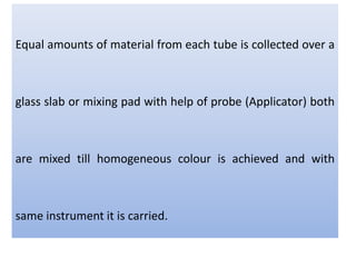 Equal amounts of material from each tube is collected over a
glass slab or mixing pad with help of probe (Applicator) both
are mixed till homogeneous colour is achieved and with
same instrument it is carried.
 