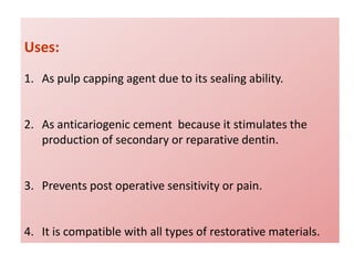 Uses:
1. As pulp capping agent due to its sealing ability.
2. As anticariogenic cement because it stimulates the
production of secondary or reparative dentin.
3. Prevents post operative sensitivity or pain.
4. It is compatible with all types of restorative materials.
 