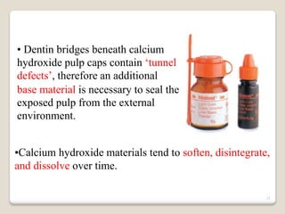 21
• Dentin bridges beneath calcium
hydroxide pulp caps contain ‘tunnel
defects’, therefore an additional
base material is necessary to seal the
exposed pulp from the external
environment.
•Calcium hydroxide materials tend to soften, disintegrate,
and dissolve over time.
 