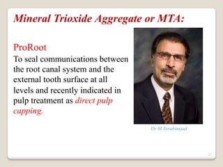 22
Mineral Trioxide Aggregate or MTA:
ProRoot
To seal communications between
the root canal system and the
external tooth surface at all
levels and recently indicated in
pulp treatment as direct pulp
capping.
Dr M.Torabinejad
 