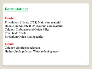 34
Formulation:
Powder
Tri-calcium Silicate (C3S) Main core material
Di-calcium Silicate (C2S) Second core material
Calcium Carbonate and Oxide Filler
Iron Oxide Shade
Zirconium Oxide Radiopacifier
Liquid
Calcium chlorideAccelerator
Hydrosoluble polymer Water reducing agent
 