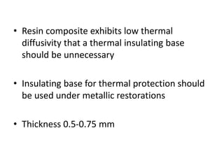 • Resin composite exhibits low thermal
diffusivity that a thermal insulating base
should be unnecessary
• Insulating base for thermal protection should
be used under metallic restorations
• Thickness 0.5-0.75 mm
 