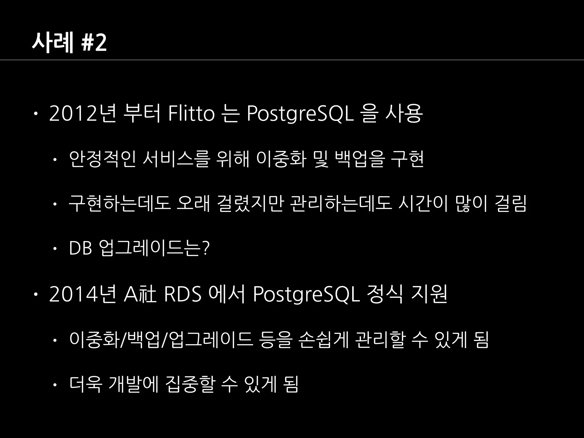사례 #2
• 2012년 부터 Flitto 는 PostgreSQL 을 사용
• 안정적인 서비스를 위해 이중화 및 백업을 구현
• 구현하는데도 오래 걸렸지만 관리하는데도 시간이 많이 걸림
• DB 업그레이드는?
• 2014년 A社 RDS 에서 PostgreSQL 정식 지원
• 이중화/백업/업그레이드 등을 손쉽게 관리할 수 있게 됨
• 더욱 개발에 집중할 수 있게 됨
 