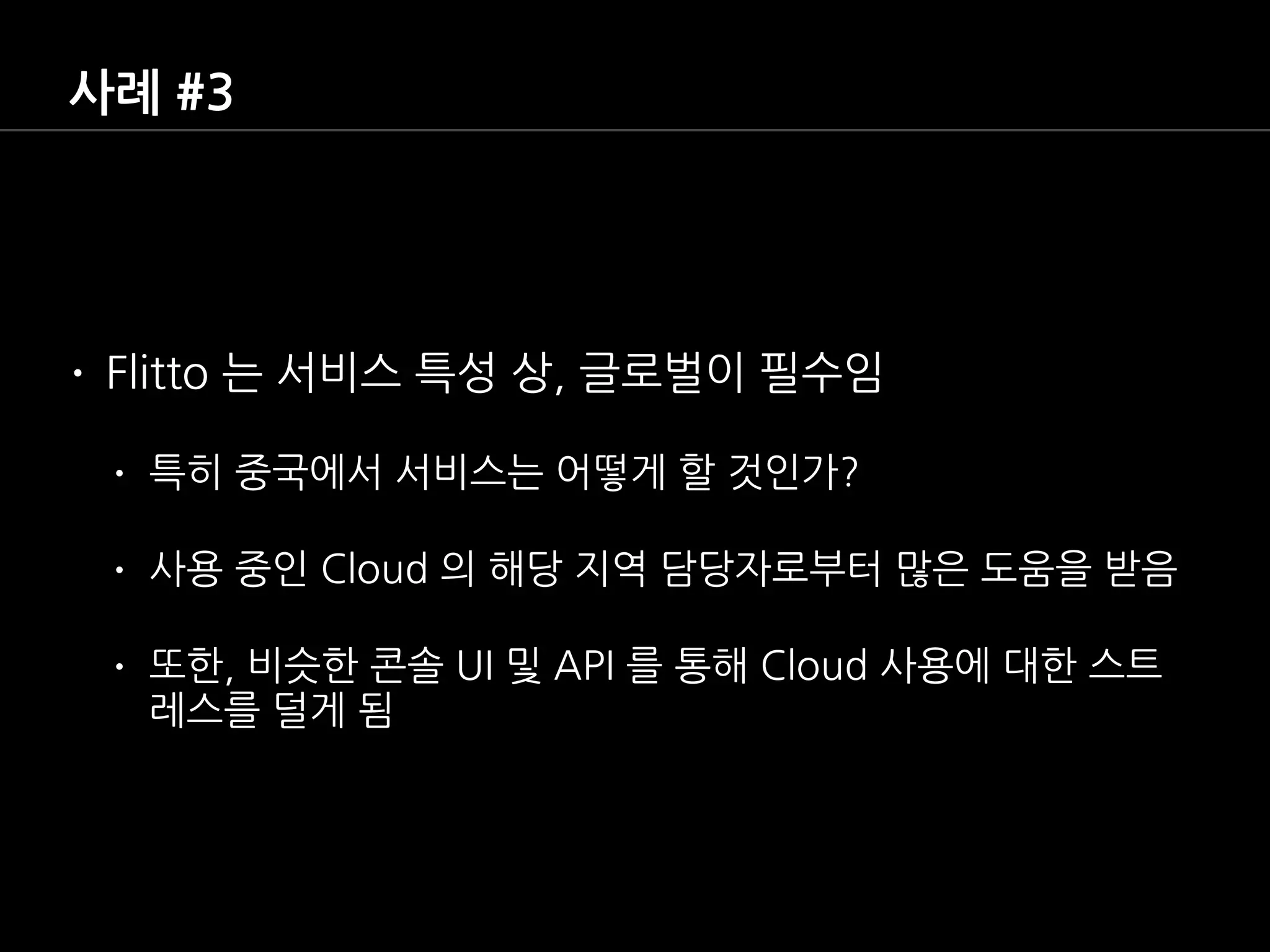 사례 #3
• Flitto 는 서비스 특성 상, 글로벌이 필수임
• 특히 중국에서 서비스는 어떻게 할 것인가?
• 사용 중인 Cloud 의 해당 지역 담당자로부터 많은 도움을 받음
• 또한, 비슷한 콘솔 UI 및 API 를 통해 Cloud 사용에 대한 스트
레스를 덜게 됨
 