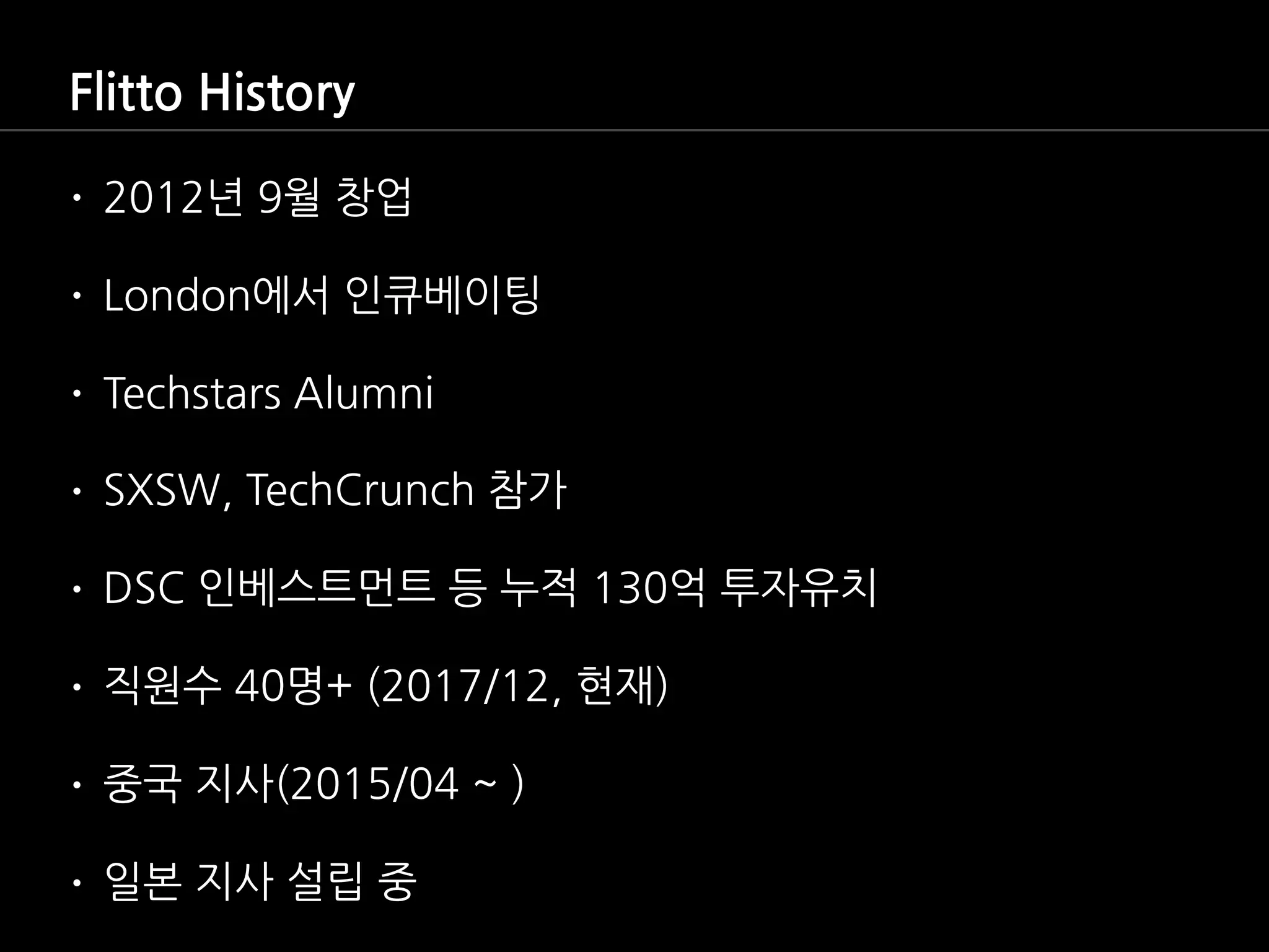 Flitto History
• 2012년 9월 창업
• London에서 인큐베이팅
• Techstars Alumni
• SXSW, TechCrunch 참가
• DSC 인베스트먼트 등 누적 130억 투자유치
• 직원수 40명+ (2017/12, 현재)
• 중국 지사(2015/04 ~ )
• 일본 지사 설립 중
 