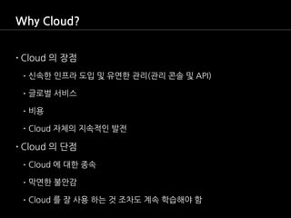 Why Cloud?
•Cloud 의 장점
• 신속한 인프라 도입 및 유연한 관리(관리 콘솔 및 API)
• 글로벌 서비스
• 비용
• Cloud 자체의 지속적인 발전
•Cloud 의 단점
• Cloud 에 대한 종속
•...