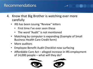 Recommendations
4. Know that Big Brother is watching ever more
carefully
• IRS has been issuing “Review” letters
• First time I’ve ever seen these
• The word “Audit” is not mentioned
• Matching by computer is expanding (Example of Small
Business Health Care Credit form)
• More auditors
• Employee Benefit Audit Checklist now surfacing
• Affordable Care Act – alleged increase in IRS employment
of 14,000 people – what will they do?
 