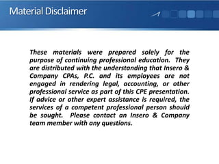 MaterialDisclaimer
These materials were prepared solely for the
purpose of continuing professional education. They
are distributed with the understanding that Insero &
Company CPAs, P.C. and its employees are not
engaged in rendering legal, accounting, or other
professional service as part of this CPE presentation.
If advice or other expert assistance is required, the
services of a competent professional person should
be sought. Please contact an Insero & Company
team member with any questions.
 