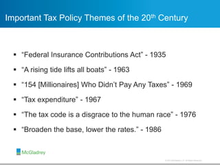 © 2013 McGladrey LLP. All Rights Reserved.
Important Tax Policy Themes of the 20th Century
 “Federal Insurance Contributions Act” - 1935
 “A rising tide lifts all boats” - 1963
 “154 [Millionaires] Who Didn’t Pay Any Taxes” - 1969
 “Tax expenditure” - 1967
 “The tax code is a disgrace to the human race” - 1976
 “Broaden the base, lower the rates.” - 1986
 