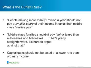 © 2013 McGladrey LLP. All Rights Reserved.
 "People making more than $1 million a year should not
pay a smaller share of their income in taxes than middle-
class families pay.”
 "Middle-class families shouldn't pay higher taxes than
millionaires and billionaires . . . That's pretty
straightforward. It's hard to argue
against that.”
 Capital gains should not be taxed at a lower rate than
ordinary income.
What is the Buffett Rule?
 