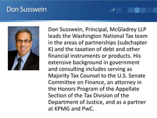 DonSusswein
Don Susswein, Principal, McGladrey LLP
leads the Washington National Tax team
in the areas of partnerships (subchapter
K) and the taxation of debt and other
financial instruments or products. His
extensive background in government
and consulting includes serving as
Majority Tax Counsel to the U.S. Senate
Committee on Finance, an attorney in
the Honors Program of the Appellate
Section of the Tax Division of the
Department of Justice, and as a partner
at KPMG and PwC.
 