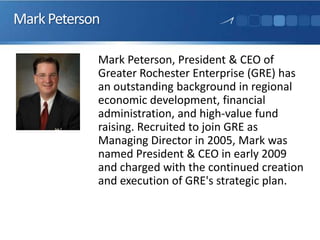 MarkPeterson
Mark Peterson, President & CEO of
Greater Rochester Enterprise (GRE) has
an outstanding background in regional
economic development, financial
administration, and high-value fund
raising. Recruited to join GRE as
Managing Director in 2005, Mark was
named President & CEO in early 2009
and charged with the continued creation
and execution of GRE's strategic plan.
 