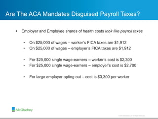 © 2013 McGladrey LLP. All Rights Reserved.
Are The ACA Mandates Disguised Payroll Taxes?
 Employer and Employee shares of health costs look like payroll taxes
- On $25,000 of wages – worker’s FICA taxes are $1,912
- On $25,000 of wages – employer’s FICA taxes are $1,912
- For $25,000 single wage-earners – worker’s cost is $2,300
- For $25,000 single wage-earners – employer’s cost is $2,700
- For large employer opting out – cost is $3,300 per worker
 