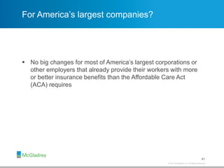 © 2013 McGladrey LLP. All Rights Reserved.
For America’s largest companies?
 No big changes for most of America’s largest corporations or
other employers that already provide their workers with more
or better insurance benefits than the Affordable Care Act
(ACA) requires
41
 