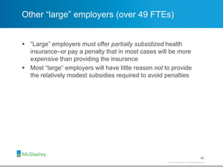 © 2013 McGladrey LLP. All Rights Reserved.
Other “large” employers (over 49 FTEs)
 “Large” employers must offer partially subsidized health
insurance–or pay a penalty that in most cases will be more
expensive than providing the insurance
 Most “large” employers will have little reason not to provide
the relatively modest subsidies required to avoid penalties
42
 