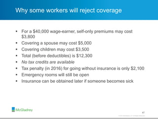 © 2013 McGladrey LLP. All Rights Reserved.
Why some workers will reject coverage
 For a $40,000 wage-earner, self-only premiums may cost
$3,800
 Covering a spouse may cost $5,000
 Covering children may cost $3,500
 Total (before deductibles) is $12,300
 No tax credits are available
 Tax penalty (in 2016) for going without insurance is only $2,100
 Emergency rooms will still be open
 Insurance can be obtained later if someone becomes sick
47
 