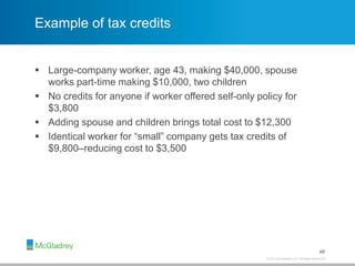 © 2013 McGladrey LLP. All Rights Reserved.
Example of tax credits
 Large-company worker, age 43, making $40,000, spouse
works part-time making $10,000, two children
 No credits for anyone if worker offered self-only policy for
$3,800
 Adding spouse and children brings total cost to $12,300
 Identical worker for “small” company gets tax credits of
$9,800–reducing cost to $3,500
48
 