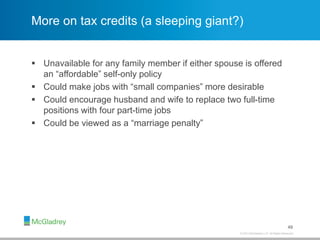 © 2013 McGladrey LLP. All Rights Reserved.
More on tax credits (a sleeping giant?)
 Unavailable for any family member if either spouse is offered
an “affordable” self-only policy
 Could make jobs with “small companies” more desirable
 Could encourage husband and wife to replace two full-time
positions with four part-time jobs
 Could be viewed as a “marriage penalty”
49
 