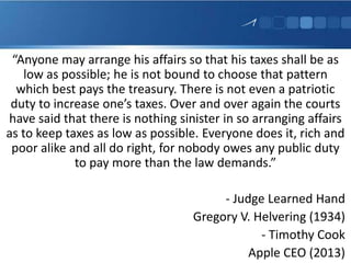 “Anyone may arrange his affairs so that his taxes shall be as
low as possible; he is not bound to choose that pattern
which best pays the treasury. There is not even a patriotic
duty to increase one’s taxes. Over and over again the courts
have said that there is nothing sinister in so arranging affairs
as to keep taxes as low as possible. Everyone does it, rich and
poor alike and all do right, for nobody owes any public duty
to pay more than the law demands.”
- Judge Learned Hand
Gregory V. Helvering (1934)
- Timothy Cook
Apple CEO (2013)
 