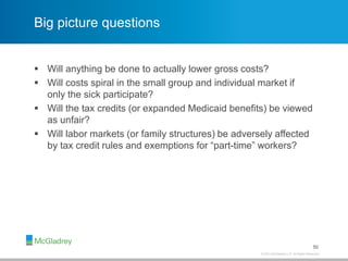 © 2013 McGladrey LLP. All Rights Reserved.
Big picture questions
 Will anything be done to actually lower gross costs?
 Will costs spiral in the small group and individual market if
only the sick participate?
 Will the tax credits (or expanded Medicaid benefits) be viewed
as unfair?
 Will labor markets (or family structures) be adversely affected
by tax credit rules and exemptions for “part-time” workers?
50
 