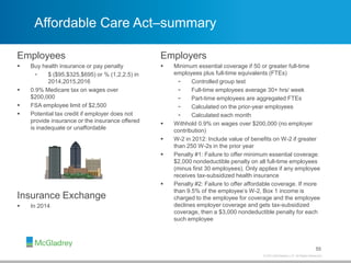© 2013 McGladrey LLP. All Rights Reserved.
Affordable Care Act–summary
55
Employees
 Buy health insurance or pay penalty
- $ ($95,$325,$695) or % (1,2,2.5) in
2014,2015,2016
 0.9% Medicare tax on wages over
$200,000
 FSA employee limit of $2,500
 Potential tax credit if employer does not
provide insurance or the insurance offered
is inadequate or unaffordable
Employers
 Minimum essential coverage if 50 or greater full-time
employees plus full-time equivalents (FTEs)
- Controlled group test
- Full-time employees average 30+ hrs/ week
- Part-time employees are aggregated FTEs
- Calculated on the prior-year employees
- Calculated each month
 Withhold 0.9% on wages over $200,000 (no employer
contribution)
 W-2 in 2012: Include value of benefits on W-2 if greater
than 250 W-2s in the prior year
 Penalty #1: Failure to offer minimum essential coverage.
$2,000 nondeductible penalty on all full-time employees
(minus first 30 employees). Only applies if any employee
receives tax-subsidized health insurance
 Penalty #2: Failure to offer affordable coverage. If more
than 9.5% of the employee’s W-2, Box 1 income is
charged to the employee for coverage and the employee
declines employer coverage and gets tax-subsidized
coverage, then a $3,000 nondeductible penalty for each
such employee
Insurance Exchange
 In 2014
 