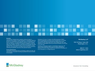 © 2013 McGladrey LLP. All Rights Reserved.
Disclaimer
The information contained herein is general in nature and based on
authorities that are subject to change. McGladrey LLP guarantees neither the
accuracy nor completeness of any information and is not responsible for any
errors or omissions, or for results obtained by others as a result of reliance
upon such information. McGladrey LLP assumes no obligation to inform the
reader of any changes in tax laws or other factors that could affect information
contained herein. This publication does not, and is not intended to, provide
legal, tax or accounting advice, and readers should consult their tax advisors
concerning the application of tax laws to their particular situations.
Circular 230 Disclosure
This analysis is not tax advice and is not intended or written to be used, and
cannot be used, for purposes of avoiding tax penalties that may be imposed
on any taxpayer.
McGladrey LLP is the U.S. member of the RSM International (“RSMI”)
network of independent accounting, tax and consulting firms. The member
firms of RSMI collaborate to provide services to global clients, but are
separate and distinct legal entities which cannot obligate each other. Each
member firm is responsible only for its own acts and omissions, and not those
of any other party.
McGladrey, the McGladrey signature, The McGladrey Classic logo, The
power of being understood, Power comes from being understood and
Experience the power of being understood are trademarks of McGladrey LLP.
© 2013 McGladrey LLP. All Rights Reserved.
McGladrey LLP
1501 M Street, Suite 340
Washington, D.C.
888.811.1023
www.mcgladrey.com
 