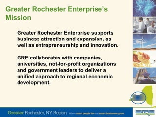 Greater Rochester Enterprise’s
Mission
Greater Rochester Enterprise supports
business attraction and expansion, as
well as entrepreneurship and innovation.
GRE collaborates with companies,
universities, not-for-profit organizations
and government leaders to deliver a
unified approach to regional economic
development.
 