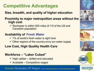 Competitive Advantages
Size, breadth, and quality of higher education
Proximity to major metropolitan areas without the
high cost
 Rochester is within 500 miles of 1/3 of the US and
Canadian population
Availability of
 7% of world’s fresh water is right here
 Other regions of the country envy our water supply
Fresh Water
Low Cost, High Quality Health Care
Workforce – “Labor Cubed”
 High caliber – skilled and educated
 Available – Competitive wages
 